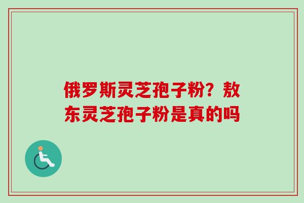 俄罗斯灵芝孢子粉？敖东灵芝孢子粉是真的吗
