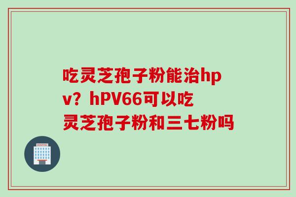 吃灵芝孢子粉能治hpv？hPV66可以吃灵芝孢子粉和三七粉吗
