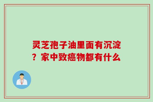 灵芝孢子油里面有沉淀？家中致物都有什么