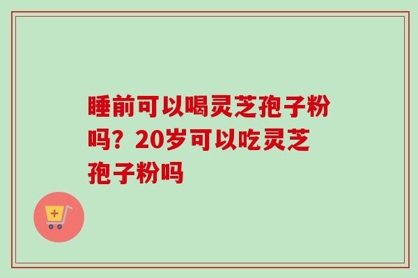 睡前可以喝灵芝孢子粉吗？20岁可以吃灵芝孢子粉吗