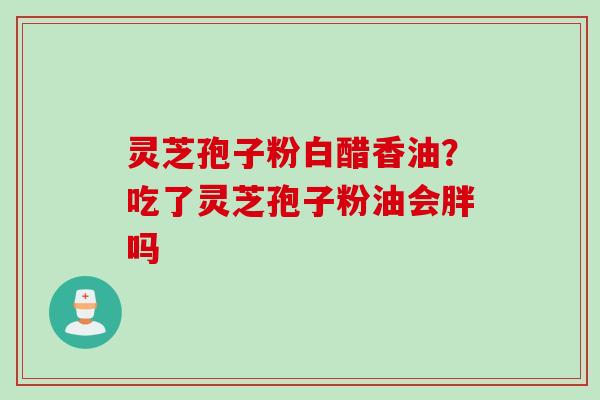灵芝孢子粉白醋香油？吃了灵芝孢子粉油会胖吗