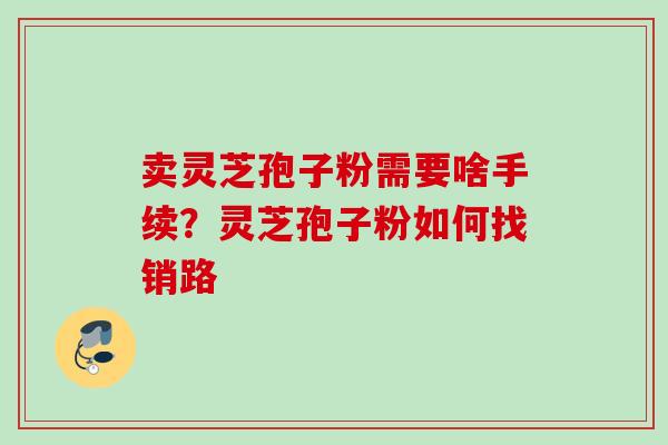 卖灵芝孢子粉需要啥手续？灵芝孢子粉如何找销路