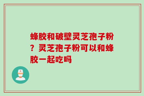 蜂胶和破壁灵芝孢子粉？灵芝孢子粉可以和蜂胶一起吃吗