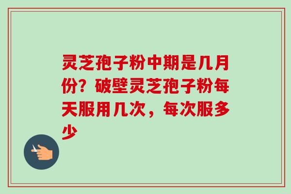 灵芝孢子粉中期是几月份？破壁灵芝孢子粉每天服用几次，每次服多少
