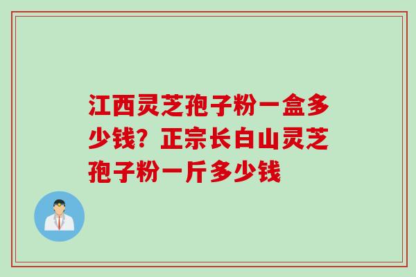 江西灵芝孢子粉一盒多少钱？正宗长白山灵芝孢子粉一斤多少钱