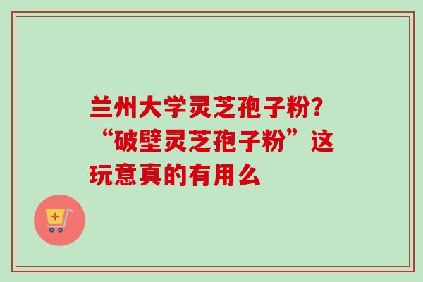 兰州大学灵芝孢子粉？“破壁灵芝孢子粉”这玩意真的有用么