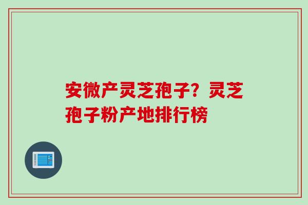 安微产灵芝孢子？灵芝孢子粉产地排行榜