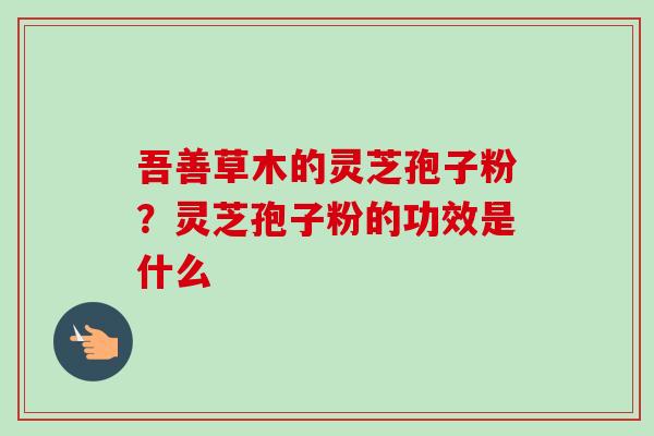 吾善草木的灵芝孢子粉？灵芝孢子粉的功效是什么