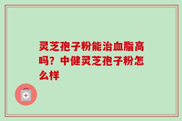 灵芝孢子粉能治血脂高吗？中健灵芝孢子粉怎么样