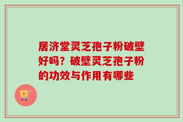 居济堂灵芝孢子粉破壁好吗？破壁灵芝孢子粉的功效与作用有哪些