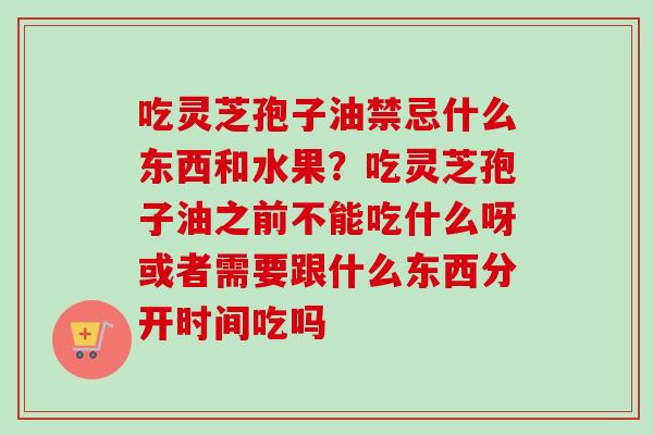 吃灵芝孢子油禁忌什么东西和水果?吃灵芝孢子油之前不能吃什么呀或者需要跟什么东西分开时间吃吗 吃灵芝孢子油禁忌什么东西和水果?吃灵芝孢子油之前不能吃什么呀或者需要跟什么东西分开时间吃吗