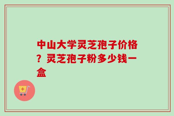 中山大学灵芝孢子价格？灵芝孢子粉多少钱一盒