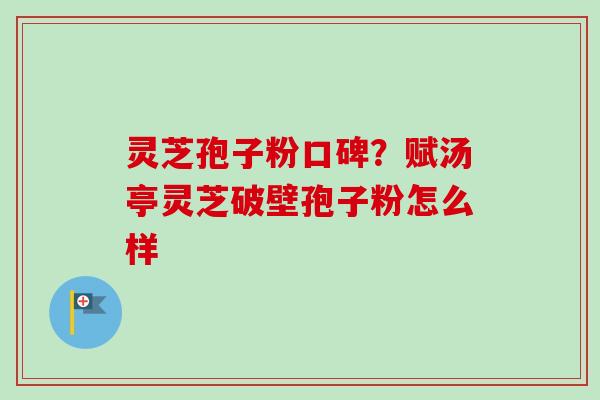 灵芝孢子粉口碑？赋汤亭灵芝破壁孢子粉怎么样