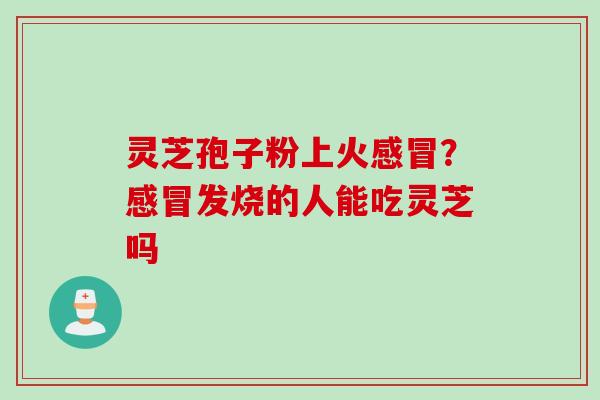 灵芝孢子粉上火感冒？感冒发烧的人能吃灵芝吗