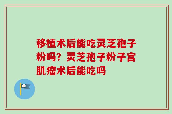 移植术后能吃灵芝孢子粉吗？灵芝孢子粉子宫肌瘤术后能吃吗