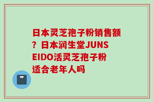 日本灵芝孢子粉销售额？日本润生堂JUNSEIDO活灵芝孢子粉适合老年人吗