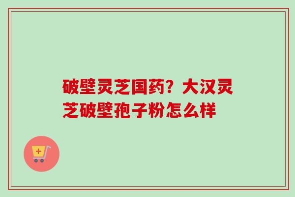 破壁灵芝国药？大汉灵芝破壁孢子粉怎么样