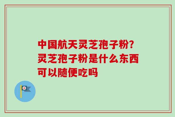 中国航天灵芝孢子粉？灵芝孢子粉是什么东西可以随便吃吗