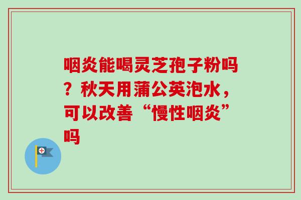 咽炎能喝灵芝孢子粉吗？秋天用蒲公英泡水，可以改善“慢性咽炎”吗