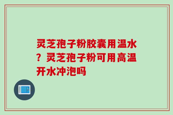 灵芝孢子粉胶囊用温水？灵芝孢子粉可用高温开水冲泡吗