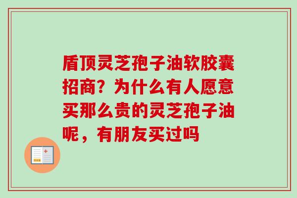 盾顶灵芝孢子油软胶囊招商？为什么有人愿意买那么贵的灵芝孢子油呢，有朋友买过吗