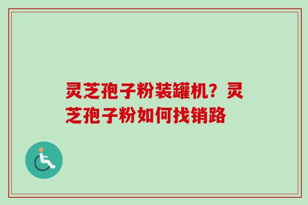 灵芝孢子粉装罐机？灵芝孢子粉如何找销路