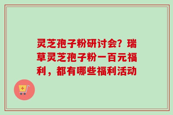 灵芝孢子粉研讨会？瑞草灵芝孢子粉一百元福利，都有哪些福利活动