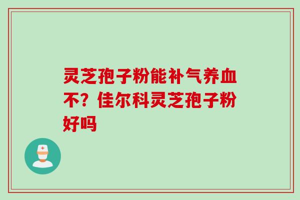 灵芝孢子粉能补气养血不？佳尔科灵芝孢子粉好吗