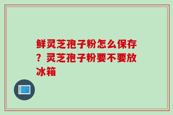 鲜灵芝孢子粉怎么保存?灵芝孢子粉要不要放冰箱 鲜灵芝孢子粉怎么保存?灵芝孢子粉要不要放冰箱