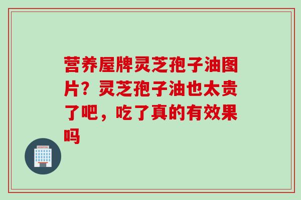 营养屋牌灵芝孢子油图片?灵芝孢子油也太贵了吧,吃了真的有效果吗 营养屋牌灵芝孢子油图片?灵芝孢子油也太贵了吧,吃了真的有效果吗