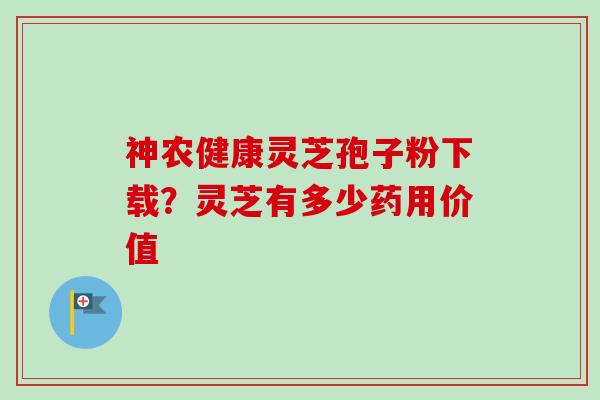 神农健康灵芝孢子粉下载？灵芝有多少药用价值