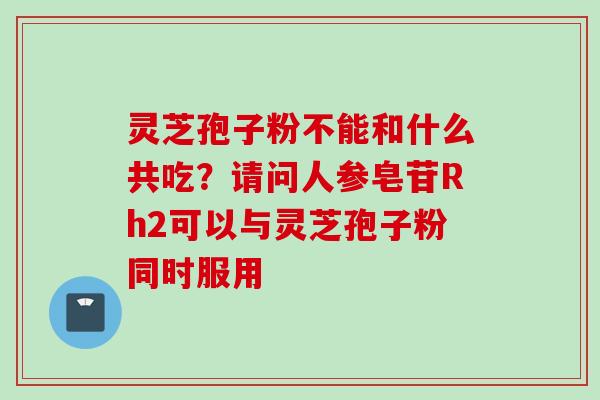 灵芝孢子粉不能和什么共吃？请问人参皂苷Rh2可以与灵芝孢子粉同时服用
