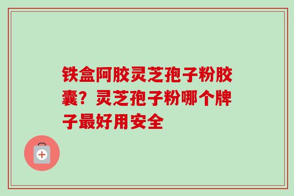 铁盒阿胶灵芝孢子粉胶囊？灵芝孢子粉哪个牌子最好用安全