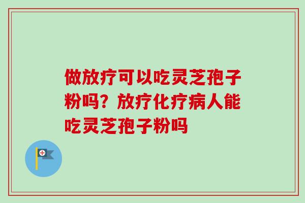 做放疗可以吃灵芝孢子粉吗？放疗化疗病人能吃灵芝孢子粉吗