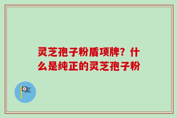 灵芝孢子粉盾项牌？什么是纯正的灵芝孢子粉
