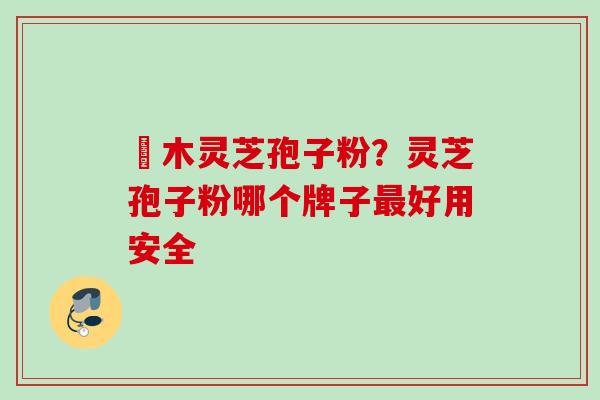 椵木灵芝孢子粉？灵芝孢子粉哪个牌子最好用安全
