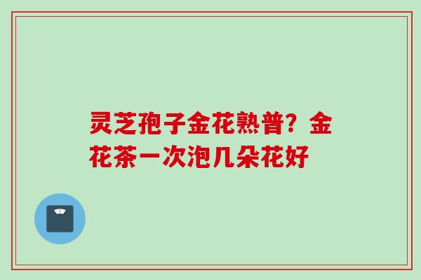 灵芝孢子金花熟普?金花茶一次泡几朵花好 灵芝孢子金花熟普?金花茶一次泡几朵花好