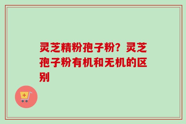 灵芝精粉孢子粉？灵芝孢子粉有机和无机的区别