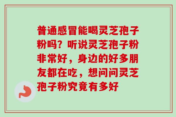 普通感冒能喝灵芝孢子粉吗？听说灵芝孢子粉非常好，身边的好多朋友都在吃，想问问灵芝孢子粉究竟有多好