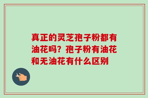 真正的灵芝孢子粉都有油花吗？孢子粉有油花和无油花有什么区别