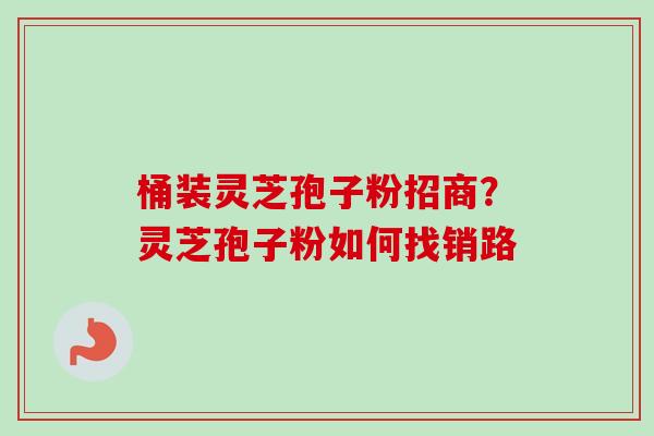 桶装灵芝孢子粉招商？灵芝孢子粉如何找销路
