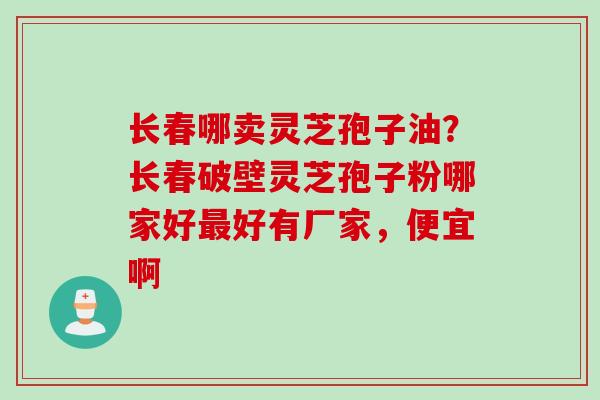 长春哪卖灵芝孢子油？长春破壁灵芝孢子粉哪家好最好有厂家，便宜啊