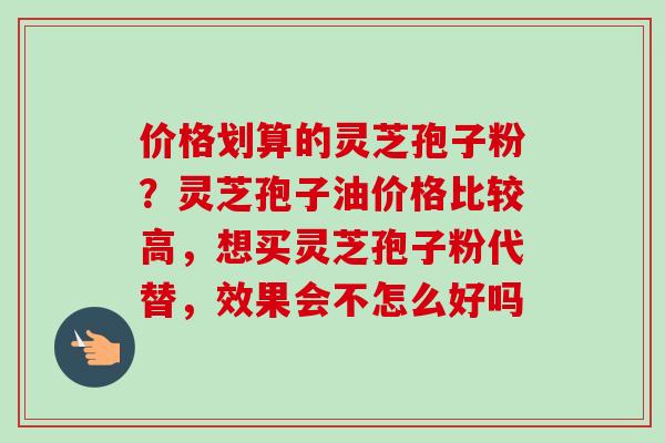 价格划算的灵芝孢子粉？灵芝孢子油价格比较高，想买灵芝孢子粉代替，效果会不怎么好吗