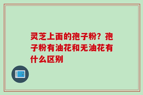 灵芝上面的孢子粉？孢子粉有油花和无油花有什么区别