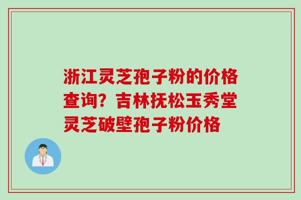 浙江灵芝孢子粉的价格查询？吉林抚松玉秀堂灵芝破壁孢子粉价格