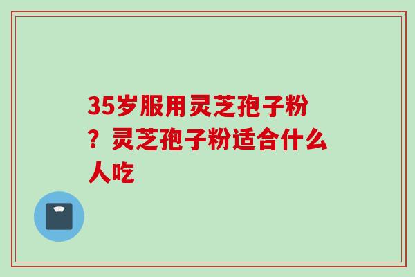 35岁服用灵芝孢子粉？灵芝孢子粉适合什么人吃