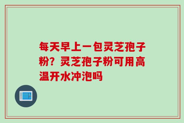 每天早上一包灵芝孢子粉？灵芝孢子粉可用高温开水冲泡吗