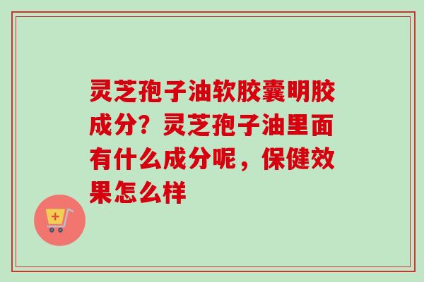 灵芝孢子油软胶囊明胶成分?灵芝孢子油里面有什么成分呢,保健效果怎么样 灵芝孢子油软胶囊明胶成分?灵芝孢子油里面有什么成分呢,保健效果怎么样