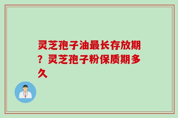 灵芝孢子油最长存放期？灵芝孢子粉保质期多久