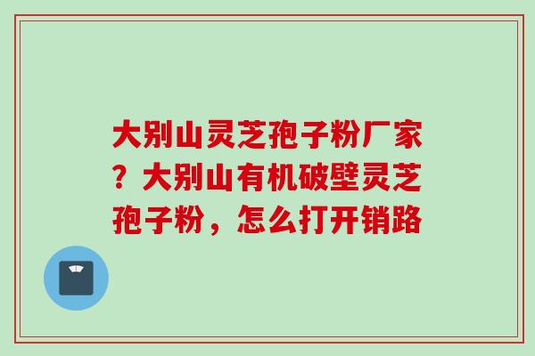 大别山灵芝孢子粉厂家？大别山有机破壁灵芝孢子粉，怎么打开销路